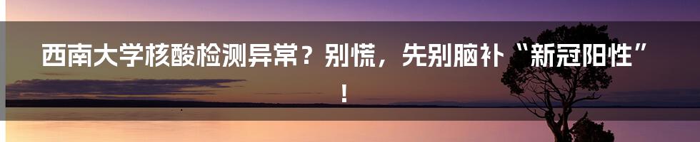 西南大学核酸检测异常?别慌,先别脑补“新冠阳性”!