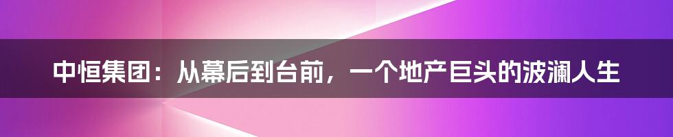 中恒集团：从幕后到台前，一个地产巨头的波澜人生
