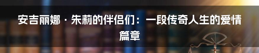 安吉丽娜·朱莉的伴侣们:一段传奇人生的爱情篇章