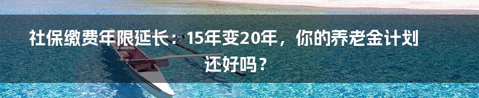 社保缴费年限延长:15年变20年,你的养老金计划还好吗?