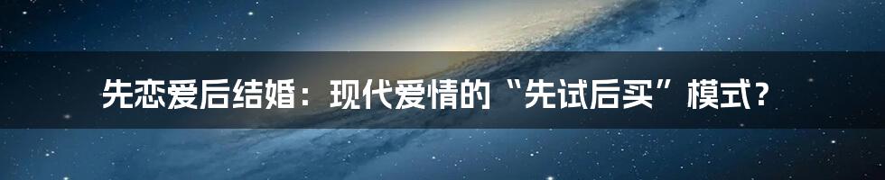 先恋爱后结婚:现代爱情的“先试后买”模式?