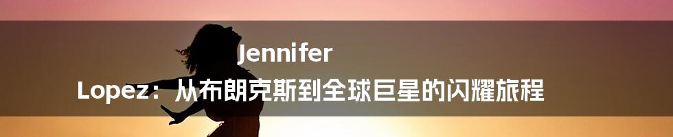 Jennifer Lopez:从布朗克斯到全球巨星的闪耀旅程