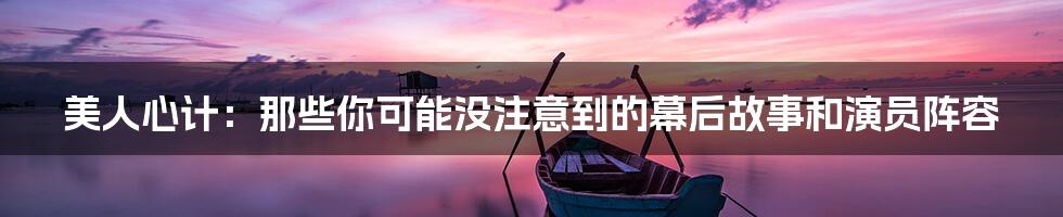 美人心计:那些你可能没注意到的幕后故事和演员阵容
