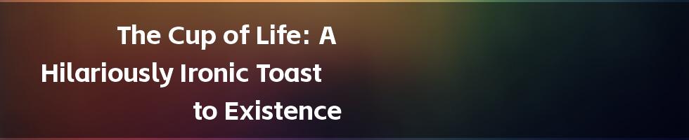 The Cup of Life: A Hilariously Ironic Toast to Existence