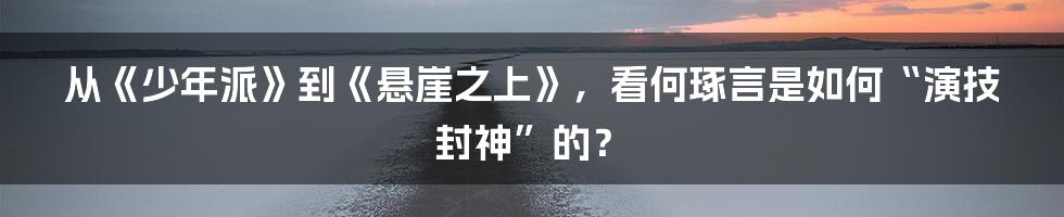 从《少年派》到《悬崖之上》,看何琢言是如何“演技封神”的?