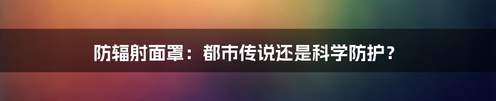 防辐射面罩：都市传说还是科学防护？