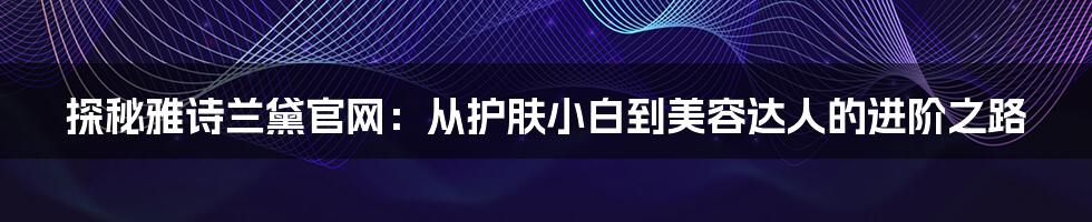 探秘雅诗兰黛官网：从护肤小白到美容达人的进阶之路