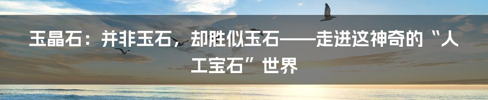 玉晶石：并非玉石，却胜似玉石——走进这神奇的“人工宝石”世界