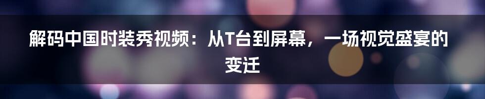 解码中国时装秀视频:从T台到屏幕,一场视觉盛宴的变迁