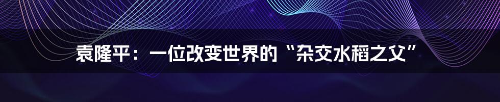 袁隆平:一位改变世界的“杂交水稻之父”