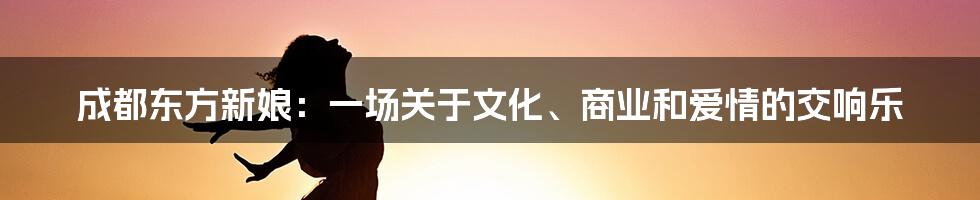 成都东方新娘:一场关于文化、商业和爱情的交响乐