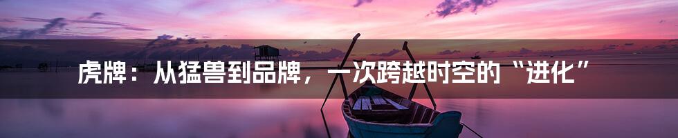 虎牌:从猛兽到品牌,一次跨越时空的“进化”