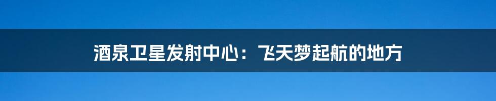 酒泉卫星发射中心:飞天梦起航的地方