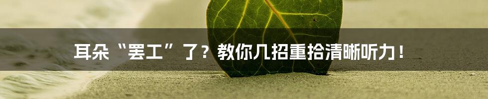 耳朵“罢工”了?教你几招重拾清晰听力!