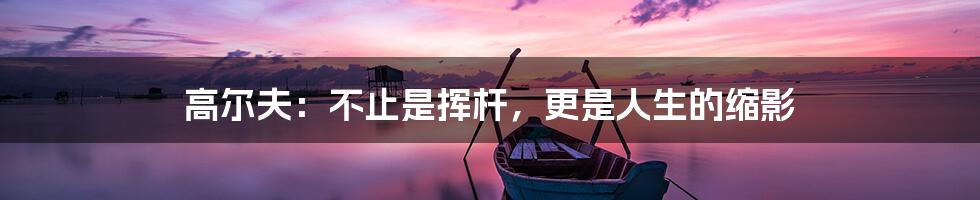 高尔夫:不止是挥杆,更是人生的缩影