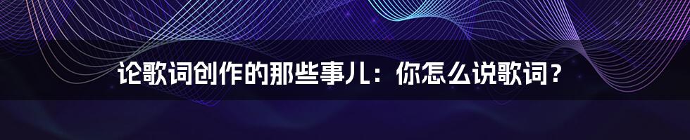 论歌词创作的那些事儿:你怎么说歌词?