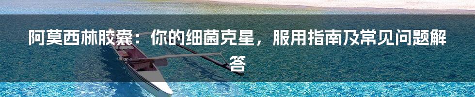 阿莫西林胶囊:你的细菌克星,服用指南及常见问题解答