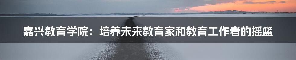 嘉兴教育学院：培养未来教育家和教育工作者的摇篮
