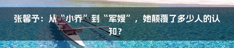 张馨予：从“小乔”到“军嫂”，她颠覆了多少人的认知？