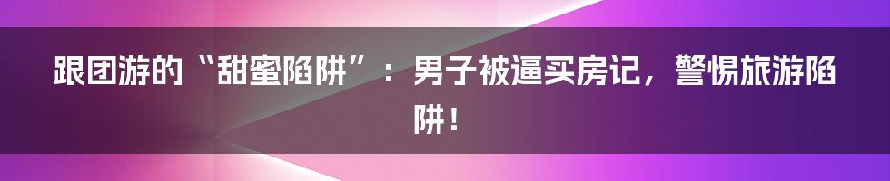 跟团游的“甜蜜陷阱”：男子被逼买房记，警惕旅游陷阱！