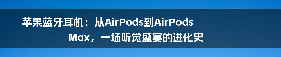 苹果蓝牙耳机：从AirPods到AirPods Max，一场听觉盛宴的进化史