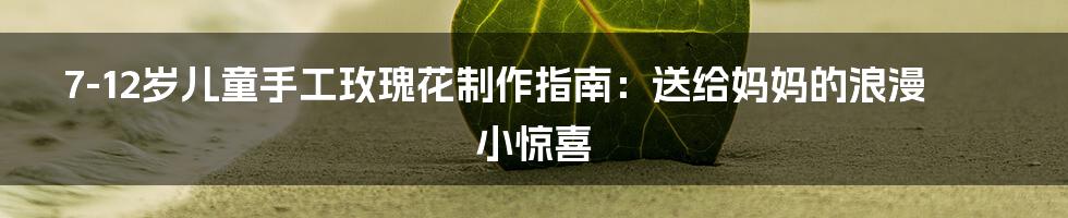 7-12岁儿童手工玫瑰花制作指南:送给妈妈的浪漫小惊喜