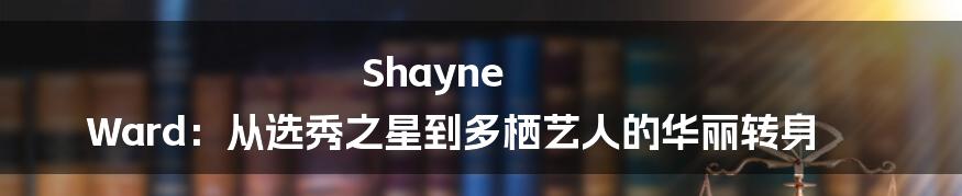 Shayne Ward:从选秀之星到多栖艺人的华丽转身