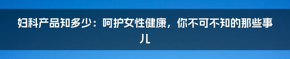 妇科产品知多少：呵护女性健康，你不可不知的那些事儿
