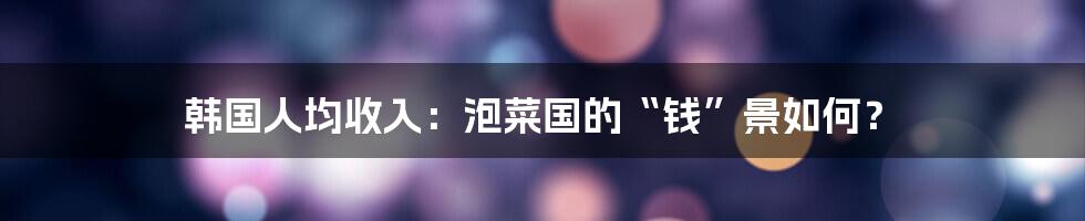韩国人均收入:泡菜国的“钱”景如何?