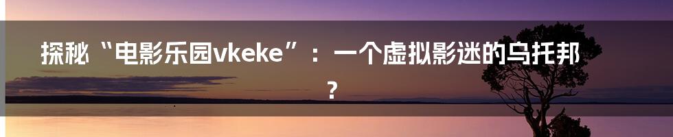 探秘“电影乐园vkeke”：一个虚拟影迷的乌托邦？