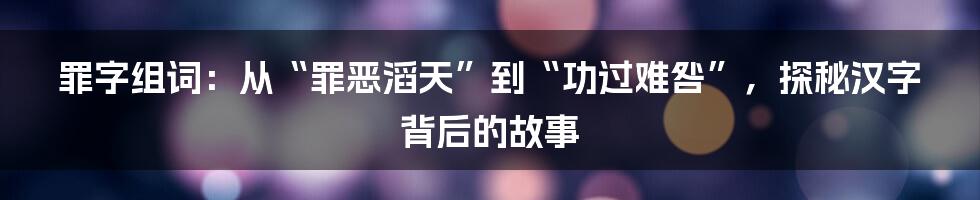 罪字组词:从“罪恶滔天”到“功过难咎”,探秘汉字背后的故事