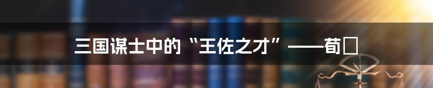 三国谋士中的“王佐之才”——荀彧