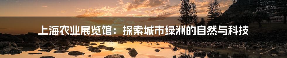 上海农业展览馆:探索城市绿洲的自然与科技