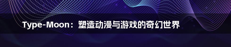 Type-Moon:塑造动漫与游戏的奇幻世界