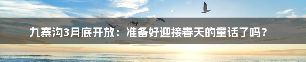 九寨沟3月底开放:准备好迎接春天的童话了吗?