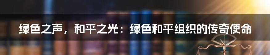 绿色之声，和平之光：绿色和平组织的传奇使命