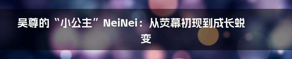吴尊的“小公主”NeiNei:从荧幕初现到成长蜕变