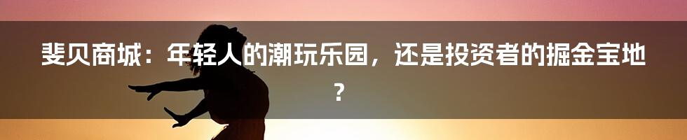斐贝商城:年轻人的潮玩乐园,还是投资者的掘金宝地?