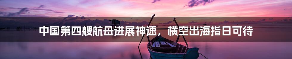 中国第四艘航母进展神速,横空出海指日可待