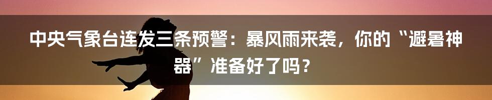 中央气象台连发三条预警:暴风雨来袭,你的“避暑神器”准备好了吗?