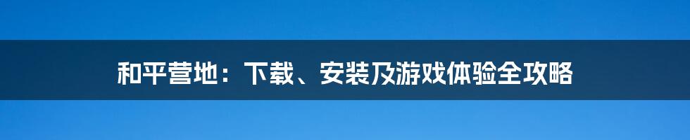 和平营地：下载、安装及游戏体验全攻略