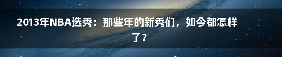 2013年NBA选秀：那些年的新秀们，如今都怎样了？