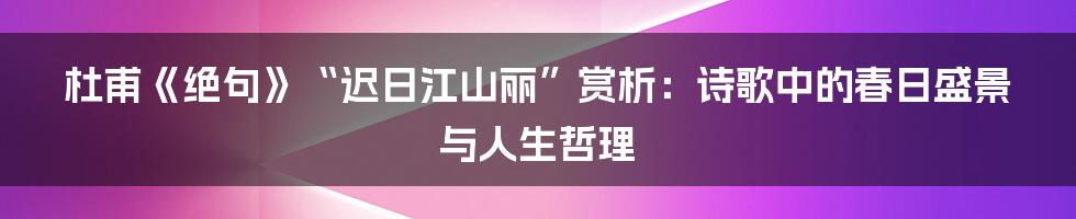 杜甫《绝句》“迟日江山丽”赏析:诗歌中的春日盛景与人生哲理