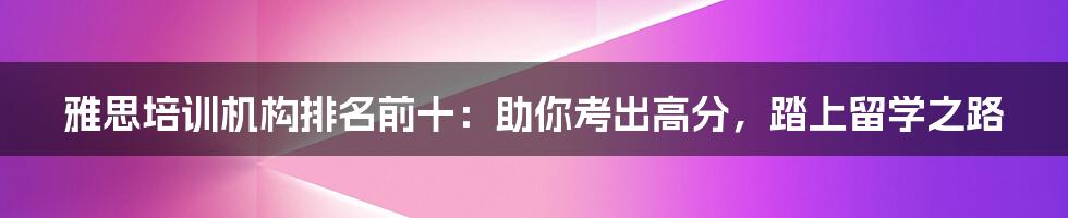 雅思培训机构排名前十：助你考出高分，踏上留学之路