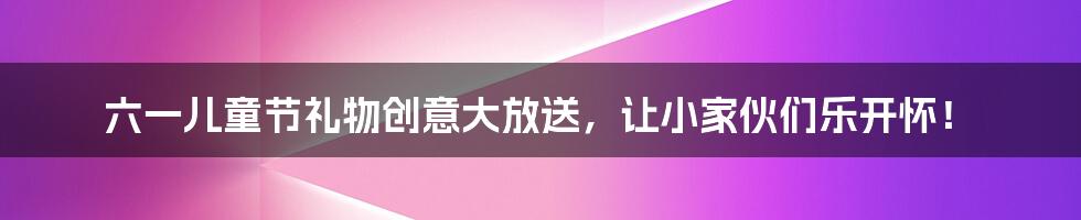 六一儿童节礼物创意大放送,让小家伙们乐开怀!