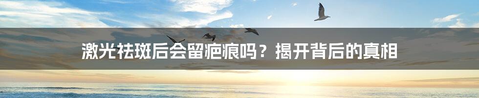 激光祛斑后会留疤痕吗?揭开背后的真相