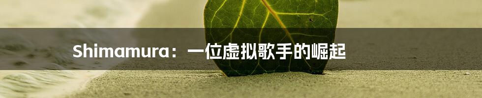 Shimamura：一位虚拟歌手的崛起
