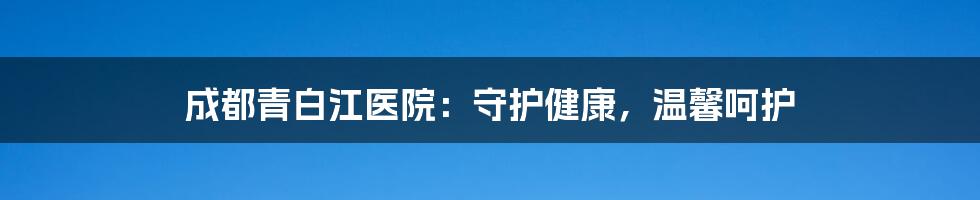 成都青白江医院：守护健康，温馨呵护