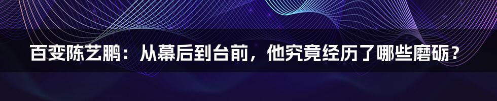 百变陈艺鹏:从幕后到台前,他究竟经历了哪些磨砺?