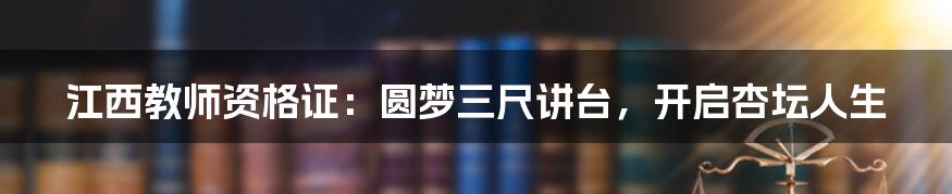 江西教师资格证:圆梦三尺讲台,开启杏坛人生